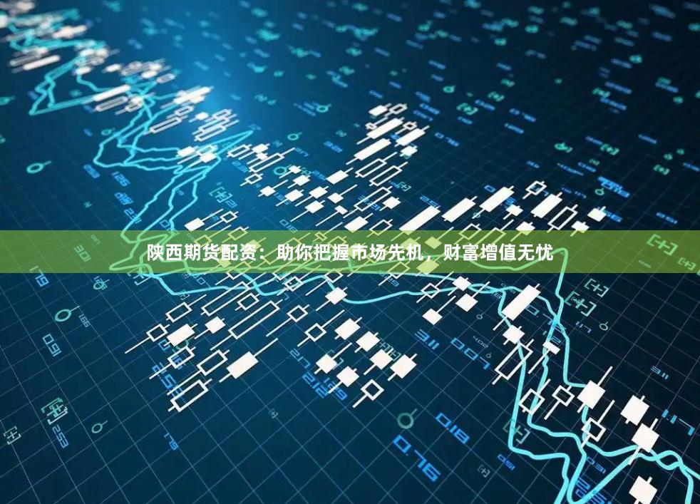 陕西期货配资：助你把握市场先机，财富增值无忧