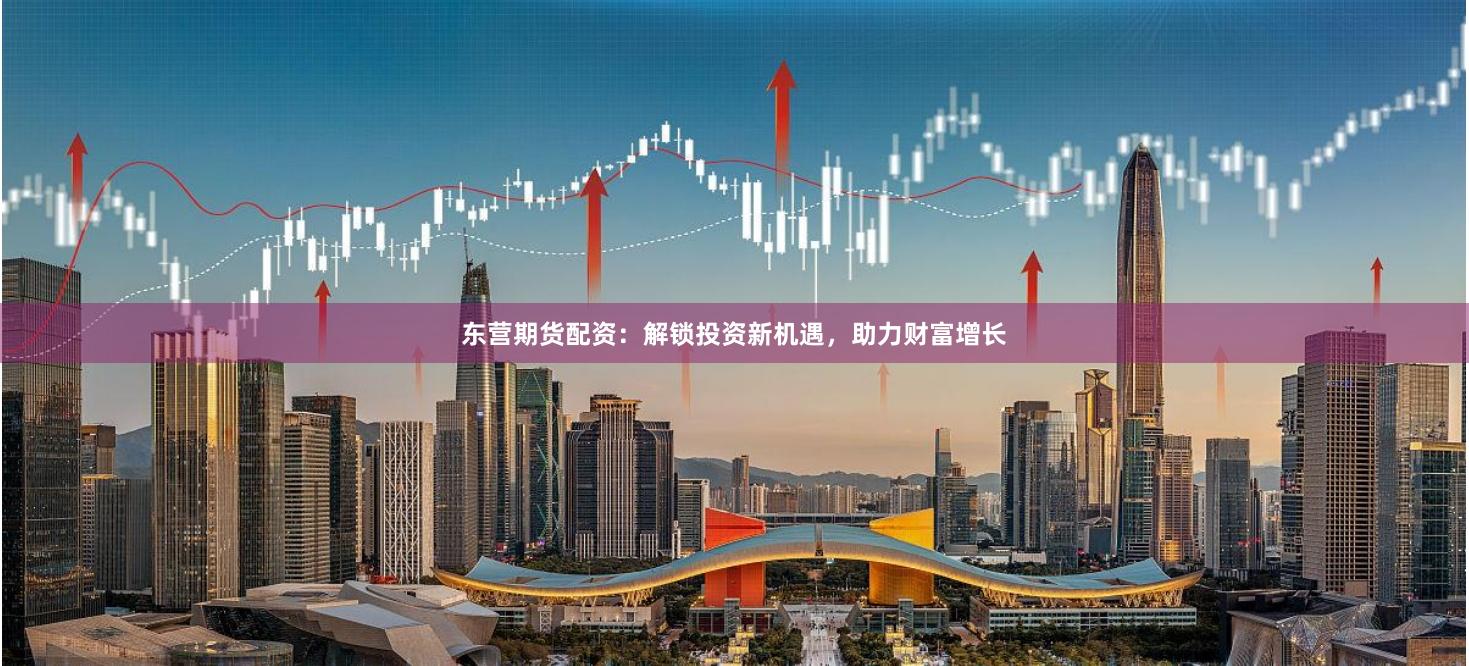 东营期货配资：解锁投资新机遇，助力财富增长