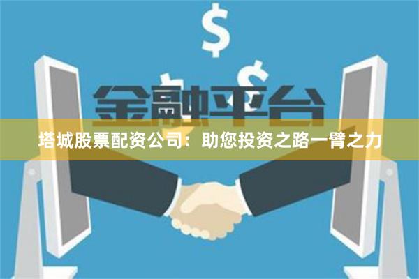 塔城股票配资公司：助您投资之路一臂之力