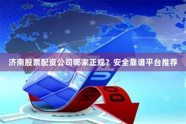 济南股票配资公司哪家正规？安全靠谱平台推荐